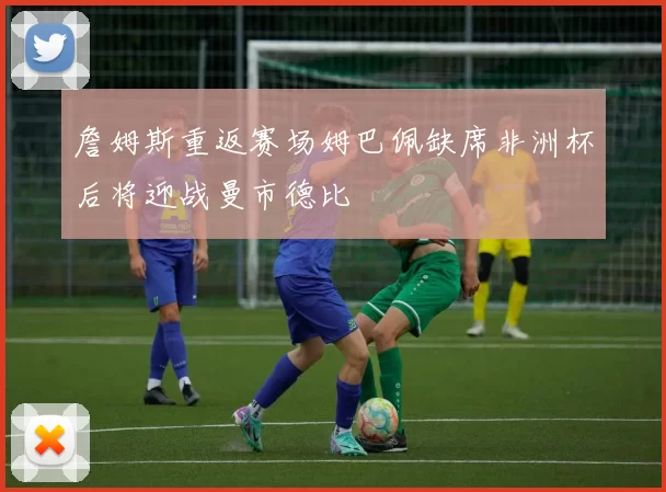 詹姆斯重返赛场姆巴佩缺席非洲杯后将迎战曼市德比