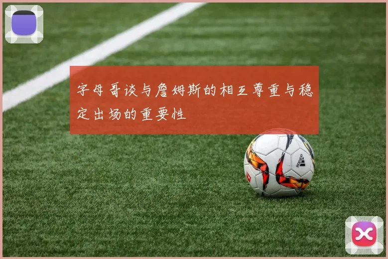 字母哥谈与詹姆斯的相互尊重与稳定出场的重要性