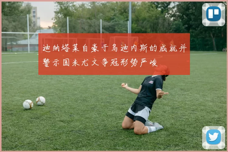 迪纳塔莱自豪于乌迪内斯的成就并警示国米尤文争冠形势严峻