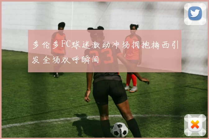 多伦多FC球迷激动冲场拥抱梅西引发全场欢呼瞬间