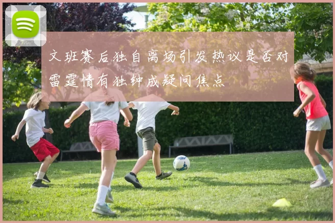 文班赛后独自离场引发热议是否对雷霆情有独钟成疑问焦点