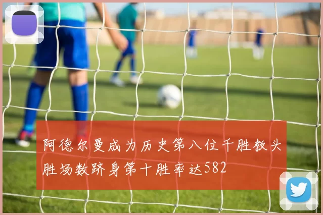 阿德尔曼成为历史第八位千胜教头胜场数跻身第十胜率达582