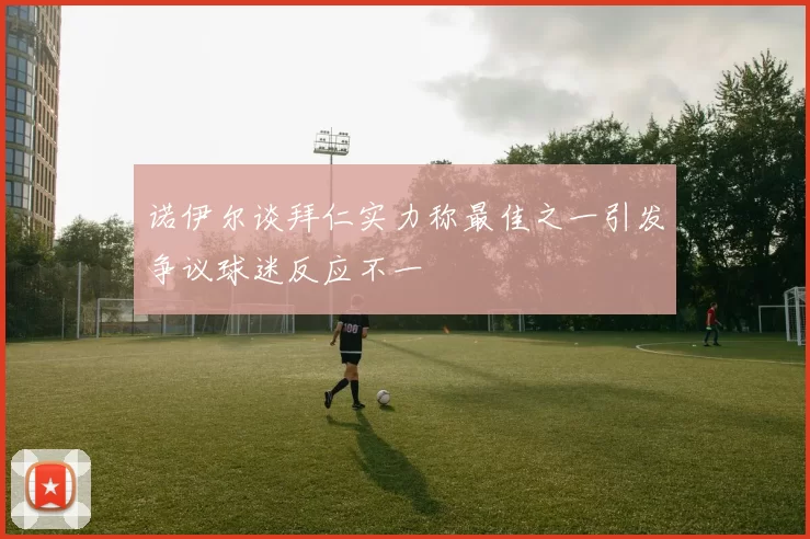 诺伊尔谈拜仁实力称最佳之一引发争议球迷反应不一